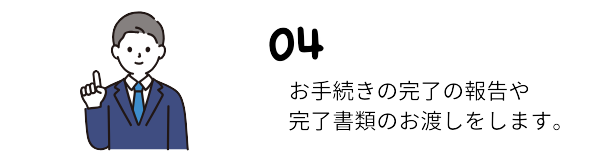 お手続きが完了しましたら、完了書類をお渡し致します。完了後も何か不安なことなどありましたらご連絡いただいて大丈夫です。