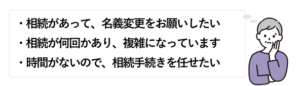 女性①
・相続があって、名義変更をお願いしたい
・相続が何回かあり、複雑になっています
・時間がないので、相続手続きを任せたい