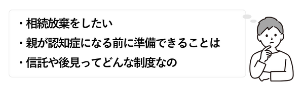 男性③
・相続放棄をしたい
・親が認知症になる前に準備できることは
・信託や後見ってどんな制度なの
