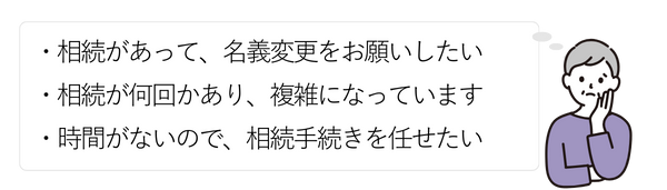 女性①
・相続があって、名義変更をお願いしたい
・相続が何回かあり、複雑になっています
・時間がないので、相続手続きを任せたい