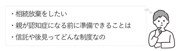 男性③
・相続放棄をしたい
・親が認知症になる前に準備できることは
・信託や後見ってどんな制度なの