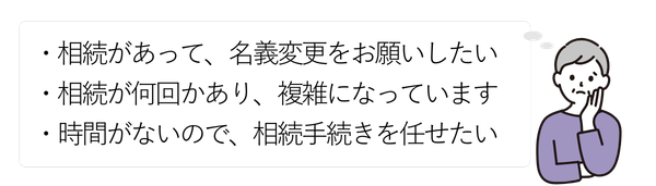 女性①
・相続があって、名義変更をお願いしたい
・相続が何回かあり、複雑になっています
・時間がないので、相続手続きを任せたい