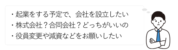 男性②
・会社を設立したい
・株式会社か合同会社どちらがいいの?
・役員変更や減資などをお願いしたい