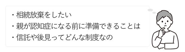 男性③
・相続放棄をしたい
・親が認知症になる前に準備できることは
・信託や後見ってどんな制度なの