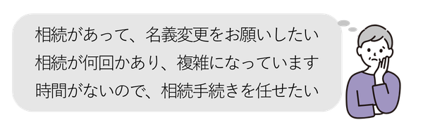 女性①
・相続があって、名義変更をお願いしたい
・相続が何回かあり、複雑になっています
・時間がないので、相続手続きを任せたい